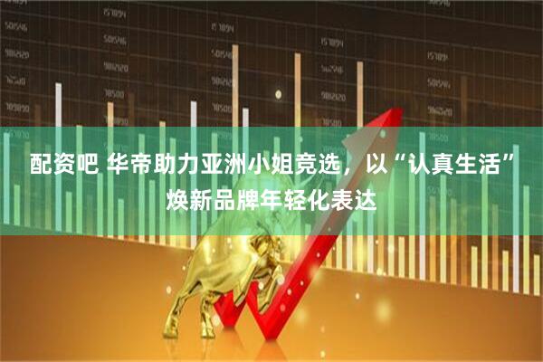 配资吧 华帝助力亚洲小姐竞选，以“认真生活”焕新品牌年轻化表达