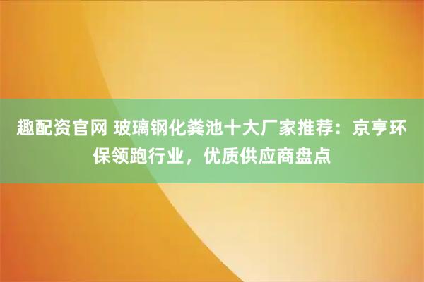 趣配资官网 玻璃钢化粪池十大厂家推荐：京亨环保领跑行业，优质供应商盘点
