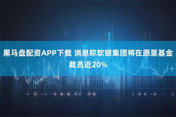 黑马盘配资APP下载 消息称软银集团将在愿景基金裁员近20%