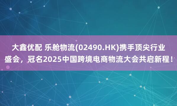 大鑫优配 乐舱物流(02490.HK)携手顶尖行业盛会，冠名2025中国跨境电商物流大会共启新程！