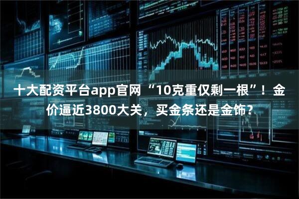 十大配资平台app官网 “10克重仅剩一根”！金价逼近3800大关，买金条还是金饰？
