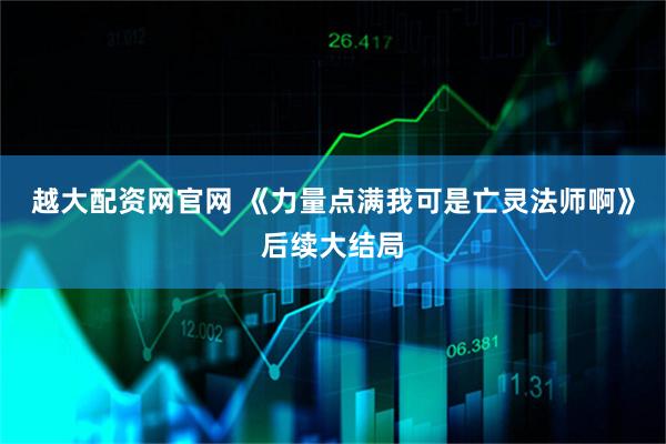 越大配资网官网 《力量点满我可是亡灵法师啊》后续大结局