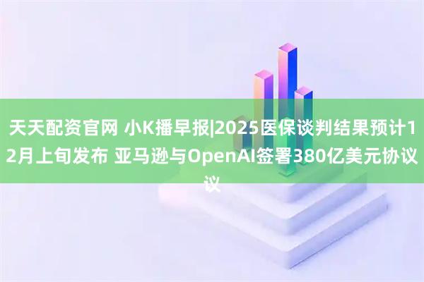 天天配资官网 小K播早报|2025医保谈判结果预计12月上旬发布 亚马逊与OpenAI签署380亿美元协议