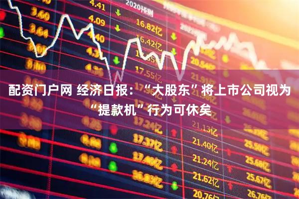 配资门户网 经济日报：“大股东”将上市公司视为“提款机”行为可休矣