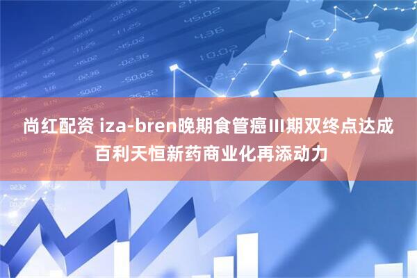 尚红配资 iza-bren晚期食管癌Ⅲ期双终点达成 百利天恒新药商业化再添动力