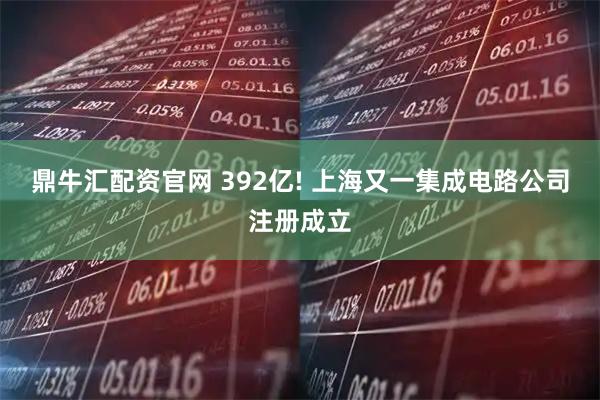 鼎牛汇配资官网 392亿! 上海又一集成电路公司注册成立