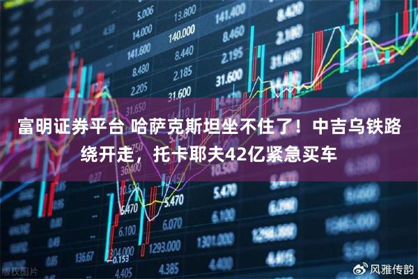 富明证券平台 哈萨克斯坦坐不住了！中吉乌铁路绕开走，托卡耶夫42亿紧急买车