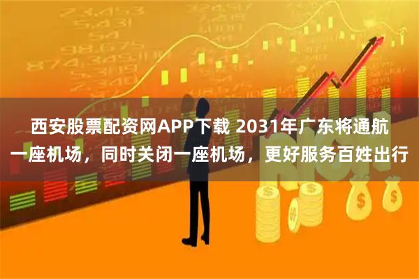 西安股票配资网APP下载 2031年广东将通航一座机场，同时关闭一座机场，更好服务百姓出行