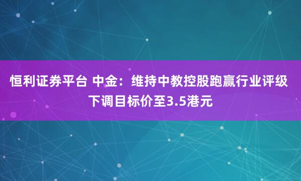 恒利证券平台 中金:维持中教控股跑赢行业评级 下调目标价至3.5港元