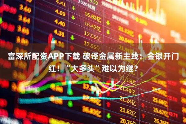 富深所配资APP下载 破译金属新主线：金银开门红！“大多头”难以为继？