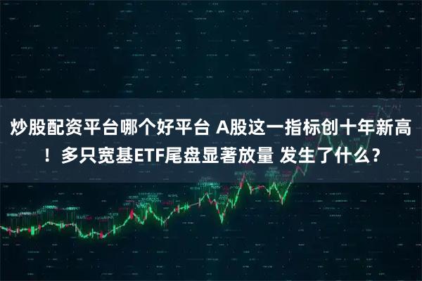 炒股配资平台哪个好平台 A股这一指标创十年新高！多只宽基ETF尾盘显著放量 发生了什么？