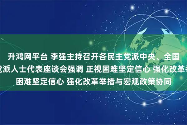 升鸿网平台 李强主持召开各民主党派中央、全国工商联负责人和无党派人士代表座谈会强调 正视困难坚定信心 强化改革举措与宏观政策协同