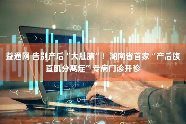 益通网 告别产后“大肚腩”！湖南省首家“产后腹直肌分离症”专病门诊开诊