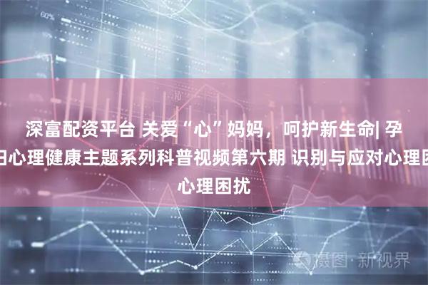 深富配资平台 关爱“心”妈妈，呵护新生命| 孕产妇心理健康主题系列科普视频第六期 识别与应对心理困扰