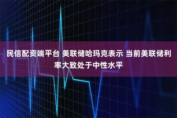 民信配资端平台 美联储哈玛克表示 当前美联储利率大致处于中性水平