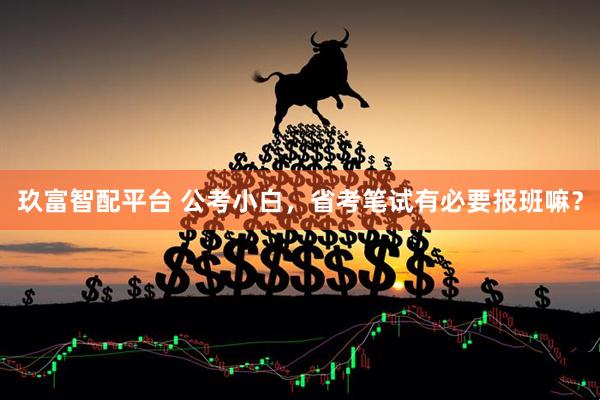 玖富智配平台 公考小白，省考笔试有必要报班嘛？