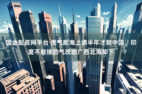 国金配资网平台 俄气船海上漂半年才到中国，印度不敢接的气改由广西北海卸下
