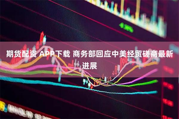 期货配资 APP下载 商务部回应中美经贸磋商最新进展