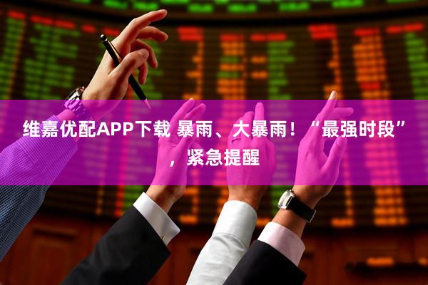 维嘉优配APP下载 暴雨、大暴雨！“最强时段”，紧急提醒