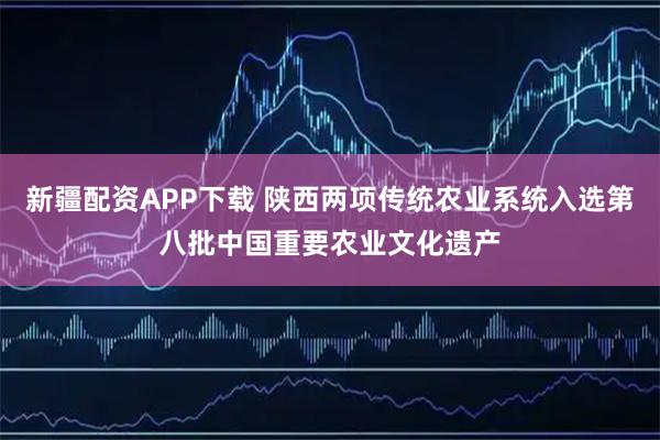 新疆配资APP下载 陕西两项传统农业系统入选第八批中国重要农业文化遗产