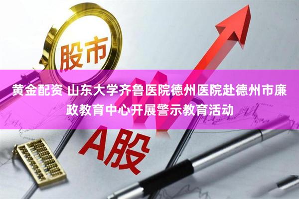 黄金配资 山东大学齐鲁医院德州医院赴德州市廉政教育中心开展警示教育活动