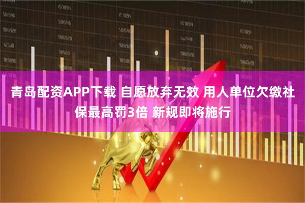 青岛配资APP下载 自愿放弃无效 用人单位欠缴社保最高罚3倍 新规即将施行